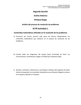 Material del Participante
                                          Curso: “La problemática de la enseñanza y el aprendizaje
                                                      de las matemáticas en la escuela primaria III”


                            Segunda Sección
                             Análisis Didáctico

                             Primera Etapa

            Análisis del proceso de resolución de problemas

                           S2 PE Actividad 1.
Contenidos matemáticos utilizados en la resolución de los problemas
a) Enumeren por escrito, primero cada quien de manera independiente, los
   contenidos matemáticos que utilizaron en el proceso de resolución de los
   problemas.




b) Cuando todos los integrantes del equipo hayan terminado de hacer sus
   enumeraciones, coméntenlas y hagan un listado que compartan todos.




c) Analicen, comenten y determinen a qué bloque o bloques del programa de Sexto
   Grado corresponden los contenidos matemáticos que enlistaron (háganlo, primero
   en el equipo y después en el grupo)




                                     47
 