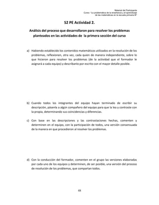 Material del Participante
                                            Curso: “La problemática de la enseñanza y el aprendizaje
                                                        de las matemáticas en la escuela primaria III”


                            S2 PE Actividad 2.
 Análisis del proceso que desarrollaron para resolver los problemas
   planteados en las actividades de la primera sección del curso



a) Habiendo establecido los contenidos matemáticos utilizados en la resolución de los
   problemas, reflexionen, otra vez, cada quien de manera independiente, sobre lo
   que hicieron para resolver los problemas (de la actividad que el formador le
   asignará a cada equipo) y descríbanlo por escrito con el mayor detalle posible.




b) Cuando todos los integrantes del equipo hayan terminado de escribir su
   descripción, pásenla a algún compañero del equipo para que la lea y contraste con
   la propia, determinando sus coincidencias y diferencias.

c) Con base en las descripciones y las contrastaciones hechas, comenten y
   determinen en el equipo, con la participación de todos, una versión consensuada
   de la manera en que procedieron al resolver los problemas.




d) Con la conducción del formador, comenten en el grupo las versiones elaboradas
   por cada uno de los equipos y determinen, de ser posible, una versión del proceso
   de resolución de los problemas, que compartan todos.




                                       48
 