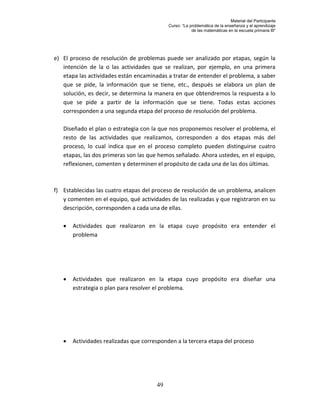Material del Participante
                                            Curso: “La problemática de la enseñanza y el aprendizaje
                                                        de las matemáticas en la escuela primaria III”




e) El proceso de resolución de problemas puede ser analizado por etapas, según la
   intención de la o las actividades que se realizan, por ejemplo, en una primera
   etapa las actividades están encaminadas a tratar de entender el problema, a saber
   que se pide, la información que se tiene, etc., después se elabora un plan de
   solución, es decir, se determina la manera en que obtendremos la respuesta a lo
   que se pide a partir de la información que se tiene. Todas estas acciones
   corresponden a una segunda etapa del proceso de resolución del problema.

   Diseñado el plan o estrategia con la que nos proponemos resolver el problema, el
   resto de las actividades que realizamos, corresponden a dos etapas más del
   proceso, lo cual indica que en el proceso completo pueden distinguirse cuatro
   etapas, las dos primeras son las que hemos señalado. Ahora ustedes, en el equipo,
   reflexionen, comenten y determinen el propósito de cada una de las dos últimas.



f) Establecidas las cuatro etapas del proceso de resolución de un problema, analicen
   y comenten en el equipo, qué actividades de las realizadas y que registraron en su
   descripción, corresponden a cada una de ellas.

      Actividades que realizaron en la etapa cuyo propósito era entender el
       problema




      Actividades que realizaron en la etapa cuyo propósito era diseñar una
       estrategia o plan para resolver el problema.




      Actividades realizadas que corresponden a la tercera etapa del proceso




                                       49
 