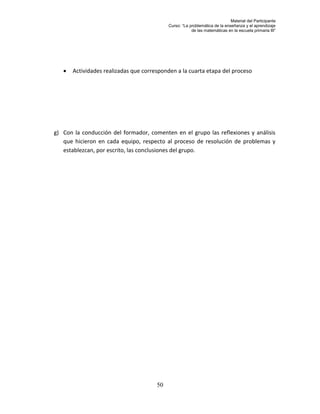 Material del Participante
                                            Curso: “La problemática de la enseñanza y el aprendizaje
                                                        de las matemáticas en la escuela primaria III”




      Actividades realizadas que corresponden a la cuarta etapa del proceso




g) Con la conducción del formador, comenten en el grupo las reflexiones y análisis
   que hicieron en cada equipo, respecto al proceso de resolución de problemas y
   establezcan, por escrito, las conclusiones del grupo.




                                       50
 