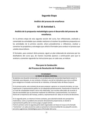Material del Participante
                                                    Curso: “La problemática de la enseñanza y el aprendizaje
                                                                de las matemáticas en la escuela primaria III”




                                          Segunda Etapa

                               Análisis del proceso de enseñanza

                                   S2 SE Actividad 1.
   Análisis de la propuesta metodológica para el desarrollo del proceso de
                                enseñanza.
En la primera etapa de esta segunda sección del curso, han reflexionado, analizado y
comentado las actividades que ustedes realizaron al resolver los problemas propuestos en
las actividades de la primera sección; ahora procederemos a reflexionar, analizar y
comentar los propósitos y estrategias que utilizó el formador para conducir el proceso que
ustedes desarrollaron.

El formador, para conducir dicho proceso, siguió un plan elaborado de antemano por los
diseñadores del curso que, de manera resumida aparece a continuación para que lo
analicen y comenten siguiendo las instrucciones que, en cada caso, se indican.


                               Plan para la Conducción
                       del Proceso de Resolución de Problemas

                                           S1 Actividad 1
                                  EL ÍNDICE DE MASA CORPORAL
Se plantea una situación enmarcada en una problemática de reconocida importancia social: la
obesidad, para después, en ese contexto, introducir uno de los indicadores que más se utilizan
para categorizar el estado nutricional de un individuo, el llamado Índice de Masa Corporal.

En la primera parte, este contexto da pie para empezar a generar un conjunto de datos, en cuya
organización y representación gráfica se va trabajando paulatinamente, impulsando el tránsito de
un nivel de complejidad simple a otros más elaborados, que resulten adecuados de acuerdo al
tipo de necesidades que se presentan mediante los diferentes cuestionamientos. Se resalta el
hecho de la importancia del manejo, análisis y representación de datos en la toma de decisiones.

En la segunda parte, se retoma el mismo contexto, para abordarlo desde otra perspectiva
matemática: como un problema de variación directamente proporcional, en donde la
representación gráfica de la misma juega un papel central.
Tanto la primera como la segunda parte están organizadas con base en lo que se ha llamado
“momentos”, en cada uno de los cuales se presenta la intencionalidad de esa pequeña sección,
así como sugerencias metodológicas para el formador del curso.

                                               51
 