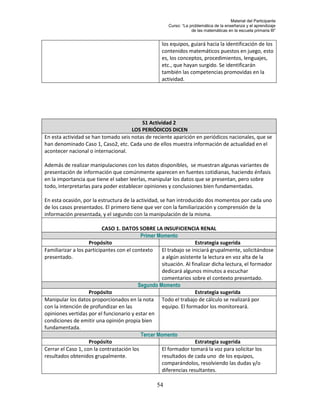 Material del Participante
                                                      Curso: “La problemática de la enseñanza y el aprendizaje
                                                                  de las matemáticas en la escuela primaria III”


                                                   los equipos, guiará hacia la identificación de los
                                                   contenidos matemáticos puestos en juego, esto
                                                   es, los conceptos, procedimientos, lenguajes,
                                                   etc., que hayan surgido. Se identificarán
                                                   también las competencias promovidas en la
                                                   actividad.




                                         S1 Actividad 2
                                     LOS PERIÓDICOS DICEN
En esta actividad se han tomado seis notas de reciente aparición en periódicos nacionales, que se
han denominado Caso 1, Caso2, etc. Cada uno de ellos muestra información de actualidad en el
acontecer nacional o internacional.

Además de realizar manipulaciones con los datos disponibles, se muestran algunas variantes de
presentación de información que comúnmente aparecen en fuentes cotidianas, haciendo énfasis
en la importancia que tiene el saber leerlas, manipular los datos que se presentan, pero sobre
todo, interpretarlas para poder establecer opiniones y conclusiones bien fundamentadas.

En esta ocasión, por la estructura de la actividad, se han introducido dos momentos por cada uno
de los casos presentados. El primero tiene que ver con la familiarización y comprensión de la
información presentada, y el segundo con la manipulación de la misma.

                           CASO 1. DATOS SOBRE LA INSUFICIENCIA RENAL
                                           Primer Momento
                    Propósito                                      Estrategia sugerida
Familiarizar a los participantes con el contexto   El trabajo se iniciará grupalmente, solicitándose
presentado.                                        a algún asistente la lectura en voz alta de la
                                                   situación. Al finalizar dicha lectura, el formador
                                                   dedicará algunos minutos a escuchar
                                                   comentarios sobre el contexto presentado.
                                          Segundo Momento
                    Propósito                                      Estrategia sugerida
Manipular los datos proporcionados en la nota Todo el trabajo de cálculo se realizará por
con la intención de profundizar en las             equipo. El formador los monitoreará.
opiniones vertidas por el funcionario y estar en
condiciones de emitir una opinión propia bien
fundamentada.
                                           Tercer Momento
                    Propósito                                      Estrategia sugerida
Cerrar el Caso 1, con la contrastación los         El formador tomará la voz para solicitar los
resultados obtenidos grupalmente.                  resultados de cada uno de los equipos,
                                                   comparándolos, resolviendo las dudas y/o
                                                   diferencias resultantes.

                                                 54
 