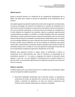 Material del Participante
                                                 Curso: “La problemática de la enseñanza y el aprendizaje
                                                             de las matemáticas en la escuela primaria III”




Objetivo general

Apoyar al personal docente en el desarrollo de las competencias profesionales que lo
hagan más eficaz para conducir el proceso de aprendizaje de las matemáticas de sus
alumnos.

Este objetivo general o propósito fundamental se deriva de las siguientes consideraciones:
las diversas actividades de resolución de problemas en contextos de integración de la
información del entorno cotidiano y conocimientos matemáticos anteriores propuesta en
este curso al profesor participante, se enmarcan dentro del enfoque por competencias y
la visión didáctica de integración de contenidos; además se proponen específicamente
cuestionamientos que obligan a la reflexión y al análisis detallado sobre esos contenidos
matemáticos y sobre los procesos llevados a cabo por el participante y por los instructores
durante el desarrollo de las actividades, haciendo además señalamientos sobre su relación
con las estrategias didácticas con que se abordan esos temas de matemáticas en los libros
de texto y demás recursos didácticos con los que contamos los profesores para realizar
nuestra labor. Adicionalmente se plantean espacios específicos para producir diseños de
actividades propias para el trabajo en el aula que igualmente propongan el desarrollo de
las correspondientes competencias generales y disciplinares en los niños.

Mediante esta propuesta concreta se espera ayudar al profesorado a mejorar su
comprensión de los planteamientos que, sobre la enseñanza y el aprendizaje de las
matemáticas aparecen en los planes y programas de estudio de educación básica
vigentes, y que esto, a su vez, posibilite el mejoramiento de su práctica docente y le
permita incidir en una elevación significativa de la calidad de la educación que reciben los
niños en la escuela.


Objetivos específicos
El objetivo general del curso podrá alcanzarse en la medida que los participantes logren
alcanzar los siguientes objetivos específicos:


   a. Desarrollen habilidades intelectuales que les permitan mejorar su capacidad de
      comprensión de textos, de expresión oral y escrita de sus ideas, de formulación,
      análisis y resolución de problemas, así como una actitud y disposición para
      enfrentar retos y desafíos intelectuales con iniciativa y creatividad.



                                             2
 