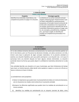 Material del Participante
                                                      Curso: “La problemática de la enseñanza y el aprendizaje
                                                                  de las matemáticas en la escuela primaria III”




                                       7. ETAPA DE CIERRE
                                      Primer y único Momento
                    Propósito                                    Estrategia sugerida
Identificar los contenidos matemáticos y las      La dinámica en un primer momento será por
competencias puestos en juego en la situación.    equipo y después grupal. Posteriormente a que
                                                  se hayan respondido los cuestionamientos
                                                  propuestos, el formador tomará la dirección de
                                                  la discusión y basándose en las respuestas de
                                                  los equipos, guiará hacia la identificación de los
                                                  contenidos matemáticos puestos en juego, esto
                                                  es, los conceptos, procedimientos, lenguajes,
                                                  etc., que hayan surgido. Se identificarán
                                                  también las competencias promovidas en la
                                                  actividad.




                                         S1 Actividad 3
                                      LA FILA EN EL BANCO
En la vida cotidiana tomamos decisiones constantemente; las razones para tomarlas podrían ser
de lo más diverso, pero con frecuencia las decisiones tomadas, con plena conciencia o sin ella,
tienen como base la aplicación de algún concepto matemático. En la presente actividad se
plantea una situación hipotética, pero que podría asemejarse a una situación real, en la que el
personaje toma una decisión después de hacer algunos cálculos elementales. La situación
pretende ilustrar las formas que puede adquirir la utililidad de matemática elemental en la vida
diaria.

Esta actividad describe una situación en la que el personaje, que tiene limitaciones de tiempo
para hacer un trámite bancario, debe decidir entre quedarse a esperar su turno en la fila de un
banco o retirarse sin hacer el trámite.



La actividad tiene como propósitos:

  i) Valorar la importancia que puede tener el procesamiento de datos en la toma de decisiones,
     aún en situaciones tan simples como la descrita en la presente actividad.

  ii)Comparar los diferentes significados que pueden tener las medidas de centralización en un
     mismo contexto.

  iii)   Identificar las medidas de centralización de un conjunto concreto de datos, como


                                                 57
 