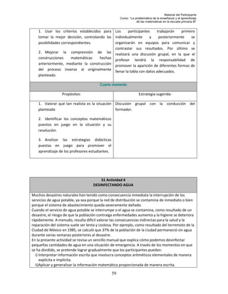 Material del Participante
                                                      Curso: “La problemática de la enseñanza y el aprendizaje
                                                                  de las matemáticas en la escuela primaria III”


    1. Usar los criterios establecidos para Los      participantes  trabajarán    primero
    tomar la mejor decisión, controlando las individualmente      y  posteriormente    se
    posibilidades correspondientes.          organizarán en equipos para comunicar y
                                             contrastar sus resultados. Por último se
    2. Mejorar la comprensión de las realizará una discusión grupal, en la que el
    construcciones      matemáticas   hechas profesor tendrá la responsabilidad de
    anteriormente, mediante la construcción promover la aparición de diferentes formas de
    del proceso inverso al originalmente llenar la tabla con datos adecuados.
    planteado.

                                        Cuarto momento

                  Propósitos:                                       Estrategia sugerida:

    1. Valorar qué tan realista es la situación Discusión grupal con la conducción del
    planteada                                   formador.

    2. Identificar los conceptos matemáticos
    puestos en juego en la situación y su
    resolución.

    3. Analizar las estrategias didácticas
    puestas en juego para promover el
    aprendizaje de los profesores-estudiantes.




                                        S1 Actividad 4
                                    DESINFECTANDO AGUA

Muchos desastres naturales han tenido como consecuencia inmediata la interrupción de los
servicios de agua potable, ya sea porque la red de distribución se contamina de inmediato o bien
porque el sistema de abastecimiento queda severamente dañado.
Cuando el servicio de agua potable se interrumpe o el agua se contamina, como resultado de un
desastre, el riesgo de que la población contraiga enfermedades aumenta y la higiene se deteriora
rápidamente. A menudo, resulta difícil valorar las consecuencias indirectas para la salud y la
reparación del sistema suele ser lenta y costosa. Por ejemplo, como resultado del terremoto de la
Ciudad de México en 1985, se calculó que 37% de la población de la ciudad permaneció sin agua
durante varias semanas posteriores al desastre.
En la presente actividad se revisa un sencillo manual que explica cómo podemos desinfectar
pequeñas cantidades de agua en una situación de emergencia. A través de los momentos en que
se ha dividido, se pretende lograr gradualmente que los participantes puedan:
  i) Interpretar información escrita que involucra conceptos aritméticos elementales de manera
     explícita e implícita.
  ii)Aplicar y generalizar la información matemática proporcionada de manera escrita.

                                                 59
 