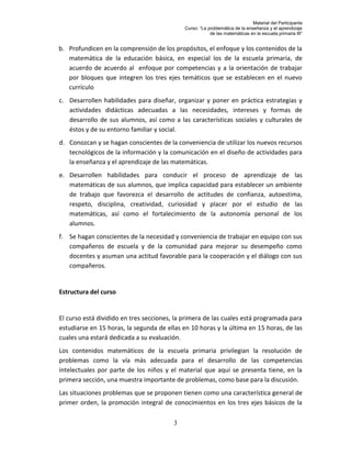 Material del Participante
                                             Curso: “La problemática de la enseñanza y el aprendizaje
                                                         de las matemáticas en la escuela primaria III”


b. Profundicen en la comprensión de los propósitos, el enfoque y los contenidos de la
   matemática de la educación básica, en especial los de la escuela primaria, de
   acuerdo de acuerdo al enfoque por competencias y a la orientación de trabajar
   por bloques que integren los tres ejes temáticos que se establecen en el nuevo
   currículo
c. Desarrollen habilidades para diseñar, organizar y poner en práctica estrategias y
   actividades didácticas adecuadas a las necesidades, intereses y formas de
   desarrollo de sus alumnos, así como a las características sociales y culturales de
   éstos y de su entorno familiar y social.
d. Conozcan y se hagan conscientes de la conveniencia de utilizar los nuevos recursos
   tecnológicos de la información y la comunicación en el diseño de actividades para
   la enseñanza y el aprendizaje de las matemáticas.
e. Desarrollen habilidades para conducir el proceso de aprendizaje de las
   matemáticas de sus alumnos, que implica capacidad para establecer un ambiente
   de trabajo que favorezca el desarrollo de actitudes de confianza, autoestima,
   respeto, disciplina, creatividad, curiosidad y placer por el estudio de las
   matemáticas, así como el fortalecimiento de la autonomía personal de los
   alumnos.
f. Se hagan conscientes de la necesidad y conveniencia de trabajar en equipo con sus
   compañeros de escuela y de la comunidad para mejorar su desempeño como
   docentes y asuman una actitud favorable para la cooperación y el diálogo con sus
   compañeros.


Estructura del curso


El curso está dividido en tres secciones, la primera de las cuales está programada para
estudiarse en 15 horas, la segunda de ellas en 10 horas y la última en 15 horas, de las
cuales una estará dedicada a su evaluación.
Los contenidos matemáticos de la escuela primaria privilegian la resolución de
problemas como la vía más adecuada para el desarrollo de las competencias
intelectuales por parte de los niños y el material que aquí se presenta tiene, en la
primera sección, una muestra importante de problemas, como base para la discusión.
Las situaciones problemas que se proponen tienen como una característica general de
primer orden, la promoción integral de conocimientos en los tres ejes básicos de la

                                         3
 