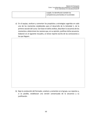 Material del Participante
                                             Curso: “La problemática de la enseñanza y el aprendizaje
                                                         de las matemáticas en la escuela primaria III”


                                          surgido. Se identificarán también las
                                          competencias promovidas en la actividad.




a) En el equipo, analicen y comenten los propósitos y estrategias sugeridas en cada
   uno de los momentos establecidos para el desarrollo de la Actividad 1, de la
   primera sección del curso. Con base en dicho análisis, describan la secuencia de los
   momentos y determinen las razones que, en su opinión, justifican dicha secuencia.
   Elaboren en el siguiente recuadro, un breve reporte escrito de las conclusiones a
   las que lleguen.




b) Bajo la conducción del formador, analicen y comenten en el grupo, sus reportes y,
   si es posible, establezcan una versión consensuada de la secuencia y su
   justificación.




                                        68
 