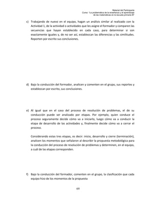 Material del Participante
                                             Curso: “La problemática de la enseñanza y el aprendizaje
                                                         de las matemáticas en la escuela primaria III”


c) Trabajando de nuevo en el equipo, hagan un análisis similar al realizado con la
   Actividad 1, de la actividad o actividades que les asigne el formador y comparen las
   secuencias que hayan establecido en cada caso, para determinar si son
   exactamente iguales y, de no ser así, establezcan las diferencias y las similitudes.
   Reporten por escrito sus conclusiones.




d) Bajo la conducción del formador, analicen y comenten en el grupo, sus reportes y
   establezcan por escrito, sus conclusiones.




e) Al igual que en el caso del proceso de resolución de problemas, el de su
   conducción puede ser analizado por etapas. Por ejemplo, quien conduce el
   proceso seguramente decide cómo va a iniciarlo, luego cómo va a conducir la
   etapa de desarrollo de las actividades y, finalmente decide cómo va a cerrar el
   proceso.

   Considerando estas tres etapas, es decir: inicio, desarrollo y cierre (terminación),
   analicen los momentos que señalaron al describir la propuesta metodológica para
   la conducción del proceso de resolución de problemas y determinen, en el equipo,
   a cuál de las etapas corresponden.




f) Bajo la conducción del formador, comenten en el grupo, la clasificación que cada
   equipo hizo de los momentos de la propuesta


                                        69
 
