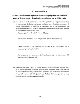 Material del Participante
                                              Curso: “La problemática de la enseñanza y el aprendizaje
                                                          de las matemáticas en la escuela primaria III”


                              S2 SE Actividad 2.
Análisis y valoración de la propuesta metodológica para el desarrollo del
 proceso de enseñanza y de su implementación por parte del formador
 a) Con base en lo establecido en cada uno de los apartados del programa de estudios
    de Matemáticas de Sexto Grado, esto es, hagan una valoración, primero en el
    equipo y después en el grupo, de la manera en que se han desarrollado las
    actividades de este curso, es decir, analicen y comenten en qué medida la manera
    en que se ha desarrollado este curso:
     Se corresponde con lo establecido en el Enfoque


        Promueve el desarrollo de las competencias matemáticas señaladas




        Abona al logro de los propósitos del estudio de las Matemáticas en la
         educación primaria establecidos


        Es congruente con las recomendaciones hechas sobre la intervención del
         docente en el trabajo del aula




 b) Trabajando de nueva cuenta en equipo, analicen y comenten las actividades que,
    en su opinión, realizó el formador, antes del inicio del curso, es decir, en la etapa
    de planeación del mismo y valórenlas con base en lo que establece el Programa en
    el apartado denominado Planificación del Trabajo Diario. Luego, por escrito,
    describan dichas actividades y su valoración.




                                         70
 