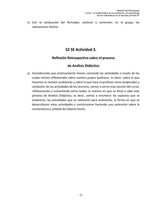 Material del Participante
                                            Curso: “La problemática de la enseñanza y el aprendizaje
                                                        de las matemáticas en la escuela primaria III”


c) Con la conducción del formador, analicen y comenten, en el grupo, las
   valoraciones hechas.




                             S2 SE Actividad 3.
                  Reflexión Retrospectiva sobre el proceso

                              de Análisis Didáctico
a) Considerando que prácticamente hemos concluido las actividades a través de las
   cuales hemos reflexionado sobre nuestro propio quehacer, es decir, sobre lo que
   hacemos al resolver problemas y sobre lo que hace el profesor como propiciador y
   conductor de las actividades de los alumnos, vamos a cerrar esta sección del curso,
   reflexionando y comentando entre todos, la manera en que se llevó a cabo este
   proceso de Análisis Didáctico, es decir, vamos a enumerar los aspectos que se
   analizaron, las actividades que se realizaron para analizarlos, la forma en que se
   desarrollaron estas actividades y concluiremos haciendo una valoración sobre la
   conveniencia y utilidad de haberlo hecho.




                                       71
 