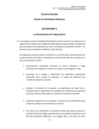 Material del Participante
                                             Curso: “La problemática de la enseñanza y el aprendizaje
                                                         de las matemáticas en la escuela primaria III”


                              Tercera Sección
                     Diseño de Actividades Didácticas



                               S3 Actividad 1

                     La Planificación del Trabajo Diario

a) En el equipo, revisen la actividad denominada “¿Leche o avena?” que aparece en la
   página 65 del Cuaderno de Trabajo de Matemáticas de Sexto Grado, considerando
   que previamente han decidido que será la actividad que abordarán mañana sus
   alumnos y que se disponen a elaborar su plan de clase.

   Las siguientes acciones pueden considerarse un camino para la determinación de
   su plan de clase, por tanto, la propuesta es que las desarrollen de acuerdo con lo
   que, en cada caso, se indica.

           Primeramente resuélvanla (iniciando en forma individual y luego
            comenten en el equipo la solución y la manera en que llegaron a ella)

           Comenten en el equipo y determinen los contenidos matemáticos
            requeridos para resolver la actividad y el grado de dificultad que
            consideran presenta su estudio.



           Analicen y comenten en el equipo, sus expectativas de logro con la
            actividad, esto es, determinen las competencias matemáticas y genéricas
            que procurarán que desarrollen sus alumnos al resolver la actividad


           Comenten y determinen en el equipo, la forma en que intervendrán para
            propiciar y conducir la actividad de sus alumnos.


           Con base en las reflexiones y comentarios hasta aquí hechos, analicen y
            estudien el plan de trabajo sugerido para esta actividad, que aparece en el
            libro de Secuencias Didácticas, en la página 104 y, con base en dicho
                                        72
 