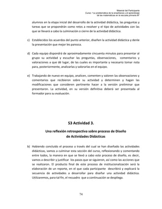 Material del Participante
                                             Curso: “La problemática de la enseñanza y el aprendizaje
                                                         de las matemáticas en la escuela primaria III”


   alumnos en la etapa inicial del desarrollo de la actividad didáctica, las preguntas y
   tareas que se propondrán como retos a resolver y el tipo de actividades con las
   que se llevará a cabo la culminación o cierre de la actividad didáctica.

c) Establecidos los acuerdos del punto anterior, diseñen la actividad didáctica y denle
   la presentación que mejor les parezca.

d) Cada equipo dispondrá de aproximadamente cincuenta minutos para presentar al
   grupo su actividad y escuchar las preguntas, observaciones, comentarios y
   valoraciones a que dé lugar, de las cuales es importante y necesario tomar nota
   para, posteriormente, analizarlas y valorarlas en el equipo.

e) Trabajando de nuevo en equipo, analicen, comenten y valoren las observaciones y
   comentarios que recibieron sobre su actividad y determinen y hagan las
   modificaciones que consideren pertinente hacer a la versión preliminar que
   presentaron. La actividad, en su versión definitiva deberá ser presentada al
   formador para su evaluación.




                               S3 Actividad 3.
              Una reflexión retrospectiva sobre proceso de Diseño
                           de Actividades Didácticas

b) Habiendo concluido el proceso a través del cual se han diseñado las actividades
   didácticas, vamos a culminar esta sección del curso, reflexionando y comentando
   entre todos, la manera en que se llevó a cabo este proceso de diseño, es decir,
   vamos a describir y justificar los pasos que se siguieron, así como las acciones que
   se realizaron. El producto final de este proceso de institucionalización será la
   elaboración de un reporte, en el que cada participante describirá y explicará la
   secuencia de actividades a desarrollar para diseñar una actividad didáctica.
   Utilizaremos, para tal fin, el recuadro que a continuación se despliega.




                                        74
 