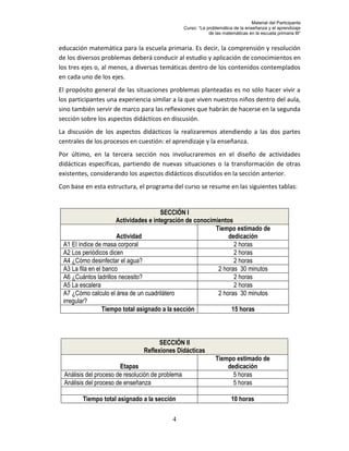Material del Participante
                                                  Curso: “La problemática de la enseñanza y el aprendizaje
                                                              de las matemáticas en la escuela primaria III”


educación matemática para la escuela primaria. Es decir, la comprensión y resolución
de los diversos problemas deberá conducir al estudio y aplicación de conocimientos en
los tres ejes o, al menos, a diversas temáticas dentro de los contenidos contemplados
en cada uno de los ejes.
El propósito general de las situaciones problemas planteadas es no sólo hacer vivir a
los participantes una experiencia similar a la que viven nuestros niños dentro del aula,
sino también servir de marco para las reflexiones que habrán de hacerse en la segunda
sección sobre los aspectos didácticos en discusión.
La discusión de los aspectos didácticos la realizaremos atendiendo a las dos partes
centrales de los procesos en cuestión: el aprendizaje y la enseñanza.
Por último, en la tercera sección nos involucraremos en el diseño de actividades
didácticas específicas, partiendo de nuevas situaciones o la transformación de otras
existentes, considerando los aspectos didácticos discutidos en la sección anterior.
Con base en esta estructura, el programa del curso se resume en las siguientes tablas:


                                        SECCIÓN I
                       Actividades e integración de conocimientos
                                                           Tiempo estimado de
                       Actividad                                dedicación
 A1 El índice de masa corporal                                    2 horas
 A2 Los periódicos dicen                                          2 horas
 A4 ¿Cómo desinfectar el agua?                                    2 horas
 A3 La fila en el banco                                     2 horas 30 minutos
 A6 ¿Cuántos ladrillos necesito?                                  2 horas
 A5 La escalera                                                   2 horas
 A7 ¿Cómo calculo el área de un cuadrilátero                2 horas 30 minutos
 irregular?
                  Tiempo total asignado a la sección             15 horas



                                      SECCIÓN II
                                Reflexiones Didácticas
                                                                 Tiempo estimado de
                       Etapas                                        dedicación
 Análisis del proceso de resolución de problema                        5 horas
 Análisis del proceso de enseñanza                                     5 horas

        Tiempo total asignado a la sección                               10 horas

                                           4
 