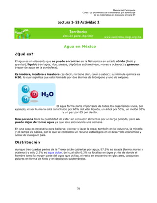 Material del Participante
                                                     Curso: “La problemática de la enseñanza y el aprendizaje
                                                                 de las matemáticas en la escuela primaria III”


                                 Lectura 1- S3 Actividad 2




                                     Agua en México

¿Qué es?

El agua es un elemento que se puede encontrar en la Naturaleza en estado sólido (hielo y
granizo), líquido (en lagos, ríos, presas, depósitos subterráneos, mares y océanos) y gaseoso
(vapor de agua en la atmósfera).

Es inodora, incolora e insabora (es decir, no tiene olor, color o sabor); su fórmula química es
H2O, lo cual significa que está formada por dos átomos de hidrógeno y uno de oxígeno.




                              El agua forma parte importante de todos los organismos vivos, por
ejemplo, el ser humano está constituido por 60% del vital líquido, un árbol por 50%, un melón 98%
                                    y un pez por 65 por ciento.

Una persona tiene la posibilidad de estar sin consumir alimentos por un largo periodo, pero no
puede dejar de tomar agua ya que sólo sobreviviría una semana.

En una casa es necesaria para bañarse, cocinar y lavar la ropa; también en la industria, la minería
y el campo es básica, por lo que se considera un recurso estratégico en el desarrollo económico y
social de cualquier país.

Distribución

Aunque tres cuartas partes de la Tierra están cubiertas por agua, 97.5% es salada (forma mares y
océanos) y sólo 2.5% es agua dulce, del cual sólo 0.3% se localiza en lagos y ríos de donde el
hombre toma la mayor parte del agua que utiliza, el resto se encuentra en glaciares, casquetes
polares en forma de hielo y en depósitos subterráneos.




                                                76
 