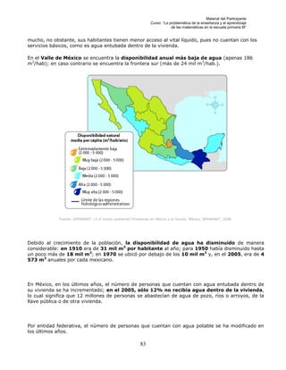 Material del Participante
                                                               Curso: “La problemática de la enseñanza y el aprendizaje
                                                                           de las matemáticas en la escuela primaria III”


mucho, no obstante, sus habitantes tienen menor acceso al vital líquido, pues no cuentan con los
servicios básicos, como es agua entubada dentro de la vivienda.

En el Valle de México se encuentra la disponibilidad anual más baja de agua (apenas 186
m3/hab); en caso contrario se encuentra la frontera sur (más de 24 mil m 3/hab.).




             Fuente: SEMARNAT. ¿Y el medio ambiente? Problemas en México y el mundo. México, SEMARNAT, 2008.




Debido al crecimiento de la población, la disponibilidad de agua ha disminuido de manera
considerable: en 1910 era de 31 mil m3 por habitante al año; para 1950 había disminuido hasta
un poco más de 18 mil m3; en 1970 se ubicó por debajo de los 10 mil m3 y, en el 2005, era de 4
573 m3 anuales por cada mexicano.




En México, en los últimos años, el número de personas que cuentan con agua entubada dentro de
su vivienda se ha incrementado; en el 2005, sólo 12% no recibía agua dentro de la vivienda,
lo cual significa que 12 millones de personas se abastecían de agua de pozo, ríos o arroyos, de la
llave pública o de otra vivienda.




Por entidad federativa, el número de personas que cuentan con agua potable se ha modificado en
los últimos años.

                                                         83
 