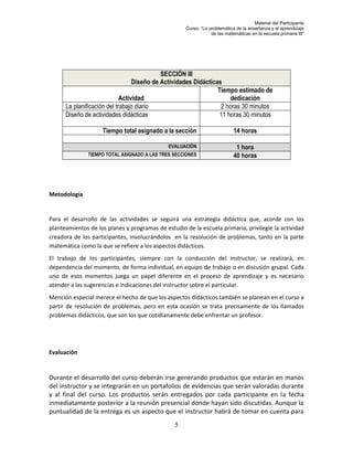Material del Participante
                                                     Curso: “La problemática de la enseñanza y el aprendizaje
                                                                 de las matemáticas en la escuela primaria III”




                                            SECCIÓN III
                                  Diseño de Actividades Didácticas
                                                                 Tiempo estimado de
                             Actividad                                dedicación
      La planificación del trabajo diario                         2 horas 30 minutos
      Diseño de actividades didácticas                            11 horas 30 minutos

                    Tiempo total asignado a la sección                      14 horas

                                              EVALUACIÓN                     1 hora
               TIEMPO TOTAL ASIGNADO A LAS TRES SECCIONES                   40 horas




Metodología


Para el desarrollo de las actividades se seguirá una estrategia didáctica que, acorde con los
planteamientos de los planes y programas de estudio de la escuela primaria, privilegie la actividad
creadora de los participantes, involucrándolos en la resolución de problemas, tanto en la parte
matemática como la que se refiere a los aspectos didácticos.
El trabajo de los participantes, siempre con la conducción del instructor, se realizará, en
dependencia del momento, de forma individual, en equipo de trabajo o en discusión grupal. Cada
uno de esos momentos juega un papel diferente en el proceso de aprendizaje y es necesario
atender a las sugerencias e indicaciones del instructor sobre el particular.
Mención especial merece el hecho de que los aspectos didácticos también se planean en el curso a
partir de resolución de problemas, pero en esta ocasión se trata precisamente de los llamados
problemas didácticos, que son los que cotidianamente debe enfrentar un profesor.




Evaluación


Durante el desarrollo del curso deberán irse generando productos que estarán en manos
del instructor y se integrarán en un portafolios de evidencias que serán valoradas durante
y al final del curso. Los productos serán entregados por cada participante en la fecha
inmediatamente posterior a la reunión presencial donde hayan sido discutidas. Aunque la
puntualidad de la entrega es un aspecto que el instructor habrá de tomar en cuenta para
                                                5
 