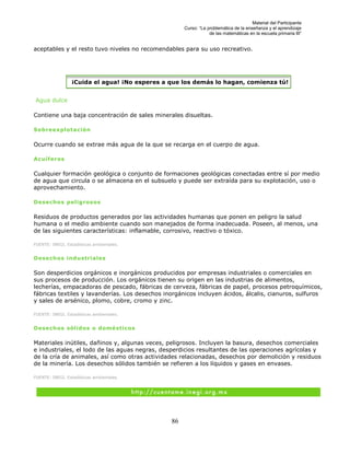 Material del Participante
                                                     Curso: “La problemática de la enseñanza y el aprendizaje
                                                                 de las matemáticas en la escuela primaria III”


aceptables y el resto tuvo niveles no recomendables para su uso recreativo.




                 ¡Cuida el agua! ¡No esperes a que los demás lo hagan, comienza tú!


Agua dulce

Contiene una baja concentración de sales minerales disueltas.

Sobreexplotación

Ocurre cuando se extrae más agua de la que se recarga en el cuerpo de agua.

Acuíferos

Cualquier formación geológica o conjunto de formaciones geológicas conectadas entre sí por medio
de agua que circula o se almacena en el subsuelo y puede ser extraída para su explotación, uso o
aprovechamiento.

Desechos peligrosos

Residuos de productos generados por las actividades humanas que ponen en peligro la salud
humana o el medio ambiente cuando son manejados de forma inadecuada. Poseen, al menos, una
de las siguientes características: inflamable, corrosivo, reactivo o tóxico.

FUENTE: INEGI. Estadísticas ambientales.


Desechos industriales

Son desperdicios orgánicos e inorgánicos producidos por empresas industriales o comerciales en
sus procesos de producción. Los orgánicos tienen su origen en las industrias de alimentos,
lecherías, empacadoras de pescado, fábricas de cerveza, fábricas de papel, procesos petroquímicos,
fábricas textiles y lavanderías. Los desechos inorgánicos incluyen ácidos, álcalis, cianuros, sulfuros
y sales de arsénico, plomo, cobre, cromo y zinc.

FUENTE: INEGI. Estadísticas ambientales.


Desechos sólidos o domésticos

Materiales inútiles, dañinos y, algunas veces, peligrosos. Incluyen la basura, desechos comerciales
e industriales, el lodo de las aguas negras, desperdicios resultantes de las operaciones agrícolas y
de la cría de animales, así como otras actividades relacionadas, desechos por demolición y residuos
de la minería. Los desechos sólidos también se refieren a los líquidos y gases en envases.

FUENTE: INEGI. Estadísticas ambientales.




                                                86
 