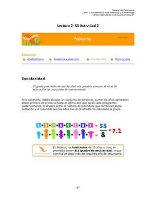 Material del Participante
                                                         Curso: “La problemática de la enseñanza y el aprendizaje
                                                                     de las matemáticas en la escuela primaria III”




                                   Lectura 2- S3 Actividad 2




Educación
    Analfabetismo               Asistencia y deserción             Escolaridad               Otros grupos




Escolaridad

        El grado promedio de escolaridad nos permite conocer el nivel de
        educación de una población determinada.



Para obtenerlo, debes escoger un conjunto de personas, sumar los años aprobados
desde primero de primaria hasta el último año que cursó cada integrante;
posteriormente, lo divides entre el número de individuos que componen dicha
población y el resultado son los años que en promedio ha estudiado el grupo.




                                En México, los habitantes de 15 años y más, en
                                promedio tienen 8.1 grados de escolaridad, lo que
         Al nivel nacional...   significa un poco más del segundo año de secundaria.




                                                   87
 