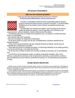 Material del Participante
                                                                         Curso: “La problemática de la enseñanza y el aprendizaje
                                                                                     de las matemáticas en la escuela primaria III”


                                                         S3 Lectura 4 Actividad 2
                                                   ¡Ojo con los números grandes!
                              El texto que sigue está reproducido literalmente del libro de N. Estevanez :
                                  " Entretenimientos Matemáticos, Físicos, Químicos, etc.".

                          Cuando un matemático oriental inventó el admirable juego de ajedrez,
                       quiso el monarca de Persia conocer y premiar al inventor. Y cuenta el árabe
                       Al-Sefadi que el rey ofreció a dicho inventor concederle el premio que
                       solicitara.
                          El matemático se contentó con pedirle 1 grano de trigo por la primera
                       casilla del tablero de ajedrez, 2 por la segunda, 4 por la tercera y así
  sucesivamente, siempre doblando, hasta la última de las 64 casillas.
      El soberano persa casi se indignó de una petición que, a su parecer, no había de hacer
  honor a su liberalidad.
  - ¿No quieres nada más? preguntó.
  - Con eso me bastará, le respondió el matemático.
      El rey dio la orden a su gran visir de que, inmediatamente, quedaran satisfechos los
  deseos del sabio.
      ¡Pero cuál no sería el asombro del visir, después de hacer el cálculo, viendo que era
  imposible dar cumplimiento a la orden!
      Para darle al inventor la cantidad que pedía, no había trigo bastante en los reales graneros,
  ni en los de toda Persia, ni en todos los de Asia.
      El rey tuvo que confesar al sabio que no podía cumplirle su promesa, por no ser bastante
  rico.
      Los términos de la progresión arrojan, en efecto, el siguiente resultado: diez y ocho
  trillones, cuatrocientos cuarenta y seis mil setecientos cuarenta y cuatro billones, setenta y
  tres mil setecientos nueve millones, quinientos cincuenta y un mil seiscientos quince granos
  de trigo.

                                                         18.446.744.073.709.551.615
     Sabido es que una libra de trigo, de tamaño medio, contiene 12.750 granos aproximadamente. ¡Calcúlese las
  libras que necesitaba el rey para premiar al sabio! Más de las que produciría en ocho años toda la superficie de
  la Tierra, incluyendo los mares.
     Con la cantidad de trigo reclamada, podría hacerse una pirámide de 9 millas inglesas de altura y 9 de longitud
  por 9 de latitud en la base; o bien una masa paralelipípeda de 9 leguas cuadradas en su base, con una legua de
  altura. Semejante sólido sería equivalente a otro de 162.000 leguas cuadradas con un pie de altura.
     Para comprar esa cantidad de trigo, si la hubiera, no habría dinero bastante en este mundo.




2000 Antonio Varela http://ciencianet.com/ajedrez.html                                                 ciencianet.com




                                                                    94
 