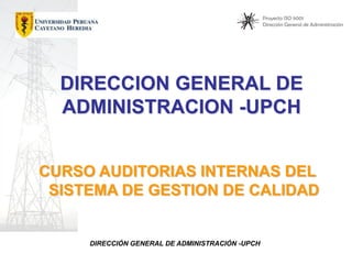 Proyecto ISO 9001
Dirección General de Administración

DIRECCION GENERAL DE
ADMINISTRACION -UPCH
CURSO AUDITORIAS INTERNAS DEL
SISTEMA DE GESTION DE CALIDAD

DIRECCIÓN GENERAL DE ADMINISTRACIÓN -UPCH

 