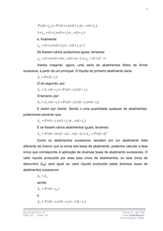 7




                 P × (1 + iua ) = P × (1 + i1 ) × (1 + i2 ) × ... × (1 + in )

                1 + iua = (1 + i1 ) × (1 + i 2 ) × ... × (1 + in )

                e, finalmente:
                iua = (1 + i1 ) × (1 + i2 ) × ... × (1 + in ) − 1

                Se fossem vários acréscimos iguais, teríamos:
                iua = (1 + i) × (1 + i) × ... × (1 + i) − 1          iua = (1 + i ) n − 1

                Vamos imaginar, agora, uma série de abatimentos feitos de forma
sucessiva, a partir de um principal. O líquido do primeiro abatimento seria:
                 L1 = P × (1 − i1 )
                O do segundo, por:
                 L2 = L1 × (1 − i 2 ) = P × (1 − i1 ) × (1 − i2 )
                O terceiro, por:
                 L3 = L2 × (1 − i3 ) = P × (1 − i1 ) × (1 − i2 ) × (1 − i3 )

                E assim por diante. Sendo n uma quantidade qualquer de abatimentos,
poderíamos escrever que:
                 Ln = P × (1 − i1 ) × (1 − i2 ) × ... × (1 − i n )

                E se fossem vários abatimentos iguais, teríamos:
                 Ln = P × (1 − i) × (1 − i) × ... × (1 − i )          Ln = P × (1 − i ) n

                Como os abatimentos sucessivos resultam em um abatimento total
diferente da (menor que a) soma das taxas de abatimento, podemos calcular a taxa
única que corresponde à aplicação de diversas taxas de abatimento sucessivas. O
valor líquido produzido por essa taxa única de abatimentos, ou taxa única de
descontos (iud) será igual ao valor líquido produzido pelas diversas taxas de
abatimentos sucessivos:
                 Lu = Ln

                sendo:
                 Lu = P × (1 − iud )

                e
                 Ln = P × (1 − i1 ) × (1 − i2 ) × ... × (1 − i n )


Rua Luiz Leduc, 210 s. 03                                                                      Fone /fax: 41 – 339 – 6270
82100 – 010     Curitiba – PR                                                                  E-mail: jcandido@fesppr.br
                                                                                            http://www.fesppr.br/~candido
 