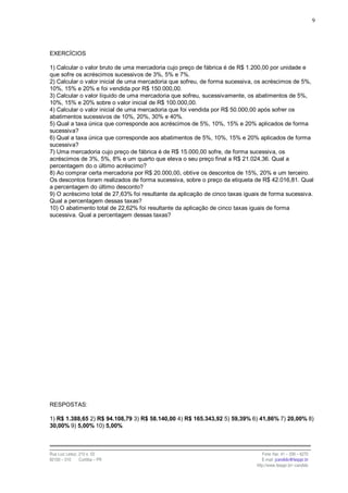 9




EXERCÍCIOS

1) Calcular o valor bruto de uma mercadoria cujo preço de fábrica é de R$ 1.200,00 por unidade e
que sofre os acréscimos sucessivos de 3%, 5% e 7%.
2) Calcular o valor inicial de uma mercadoria que sofreu, de forma sucessiva, os acréscimos de 5%,
10%, 15% e 20% e foi vendida por R$ 150.000,00.
3) Calcular o valor líquido de uma mercadoria que sofreu, sucessivamente, os abatimentos de 5%,
10%, 15% e 20% sobre o valor inicial de R$ 100.000,00.
4) Calcular o valor inicial de uma mercadoria que foi vendida por R$ 50.000,00 após sofrer os
abatimentos sucessivos de 10%, 20%, 30% e 40%.
5) Qual a taxa única que corresponde aos acréscimos de 5%, 10%, 15% e 20% aplicados de forma
sucessiva?
6) Qual a taxa única que corresponde aos abatimentos de 5%, 10%, 15% e 20% aplicados de forma
sucessiva?
7) Uma mercadoria cujo preço de fábrica é de R$ 15.000,00 sofre, de forma sucessiva, os
acréscimos de 3%, 5%, 8% e um quarto que eleva o seu preço final a R$ 21.024,36. Qual a
percentagem do o último acréscimo?
8) Ao comprar certa mercadoria por R$ 20.000,00, obtive os descontos de 15%, 20% e um terceiro.
Os descontos foram realizados de forma sucessiva, sobre o preço da etiqueta de R$ 42.016,81. Qual
a percentagem do último desconto?
9) O acréscimo total de 27,63% foi resultante da aplicação de cinco taxas iguais de forma sucessiva.
Qual a percentagem dessas taxas?
10) O abatimento total de 22,62% foi resultante da aplicação de cinco taxas iguais de forma
sucessiva. Qual a percentagem dessas taxas?




RESPOSTAS:

1) R$ 1.388,65 2) R$ 94.108,79 3) R$ 58.140,00 4) R$ 165.343,92 5) 59,39% 6) 41,86% 7) 20,00% 8)
30,00% 9) 5,00% 10) 5,00%



Rua Luiz Leduc, 210 s. 03                                                        Fone /fax: 41 – 339 – 6270
82100 – 010     Curitiba – PR                                                    E-mail: jcandido@fesppr.br
                                                                              http://www.fesppr.br/~candido
 