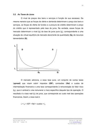 11




3.2      As Taxas de Juros

                O nível de preços dos bens e serviços é função de sua escassez. Da
mesma maneira que as forças de oferta e demanda determinam o preço dos bens e
serviços, as forças de oferta de fundos e a procura de crédito determinam o preço
do crédito que é representado pela taxa de juros. Na verdade, essas forças de
mercado determinam o nível (i0) da taxa de juros pura (ip), correspondente a uma
situação de virtual equilíbrio de mercado decorrente da quantidade (Q0) de recursos
demandados (Q).


  ip

                  D                                  S




  io

                                       Q0                Q



                O mercado adiciona, a essa taxa pura, um conjunto de outras taxas
(spread) que visam cobrir impostos (IOF), comissões (flat) e custos de
intermediação financeira e uma taxa correspondente à remuneração do fator risco
(iρ), que é variável e visa remunerar o risco específico daquele tipo de operação. O
resultado é a taxa real (ir) de juros, que corresponde ao custo real das operações
financeiras. Assim, a taxa real é:


                ir = ip + IOF + flat + custos + iρ




Rua Luiz Leduc, 210 s. 03                                           Fone /fax: 41 – 339 – 6270
82100 – 010     Curitiba – PR                                       E-mail: jcandido@fesppr.br
                                                                 http://www.fesppr.br/~candido
 