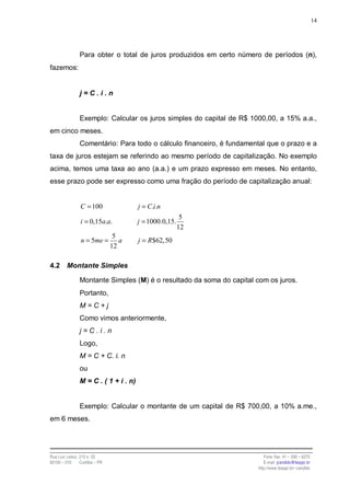 14




                Para obter o total de juros produzidos em certo número de períodos (n),
fazemos:


                j=C.i.n


                Exemplo: Calcular os juros simples do capital de R$ 1000,00, a 15% a.a.,
em cinco meses.
                Comentário: Para todo o cálculo financeiro, é fundamental que o prazo e a
taxa de juros estejam se referindo ao mesmo período de capitalização. No exemplo
acima, temos uma taxa ao ano (a.a.) e um prazo expresso em meses. No entanto,
esse prazo pode ser expresso como uma fração do período de capitalização anual:


                C = 100                j = C.i.n
                                                         5
                i = 0,15a.a.           j = 1000.0,15.
                                                        12
                                 5
                 n = 5me =         a   j = R$62,50
                                12

4.2      Montante Simples

                Montante Simples (M) é o resultado da soma do capital com os juros.
                Portanto,
                M=C+j
                Como vimos anteriormente,
                j=C.i.n
                Logo,
                M = C + C. i. n
                ou
                M = C . ( 1 + i . n)


                Exemplo: Calcular o montante de um capital de R$ 700,00, a 10% a.me.,
em 6 meses.




Rua Luiz Leduc, 210 s. 03                                                 Fone /fax: 41 – 339 – 6270
82100 – 010     Curitiba – PR                                             E-mail: jcandido@fesppr.br
                                                                       http://www.fesppr.br/~candido
 