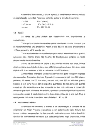 15




                Comentário: Nesse caso, a taxa e o prazo já se referem ao mesmo período
de capitalização (um mês). Podemos, portanto, aplicar a fórmula diretamente:
                C = 700          M = C .(1 + i.n)
                i = 0,10a.me.     M = 700.(1 + 0,10.6)
                n = 6me          M = R$1.120, 00

4.3      Taxas

                As taxas de juros podem ser classificadas em proporcionais e
equivalentes.
                Taxas proporcionais são aquelas que se relacionam com os prazos a que
se referem formando uma proporção. Assim, a taxa de 24% ao ano é proporcional a
12 % ao semestre, a 2% ao mês, etc.
                Taxas equivalentes são aquelas que produzem o mesmo resultado quando
aplicadas pelo mesmo prazo. No Regime de Capitalização Simples, as taxas
proporcionais são equivalentes.
                Assim, se aplicarmos um capital a 5% ao mês durante dois anos, iremos
obter a mesma quantidade de juros que obteríamos aplicando por dois anos esse
capital a 10 % ao bimestre, a 30% ao semestre ou a 60% ao ano.
                A matemática financeira utiliza duas convenções para contagem do prazo
das operações financeiras (período financeiro): o ano comercial, com 360 dias e,
portanto, 12 meses com 30 dias cada, e o ano civil, com 365 ou 366 dias quando
bissexto e com os 12 meses com a respectiva quantidade de dias. Em geral, quando
o contrato não especifica se é juro comercial ou juro civil, utiliza-se a convenção
comercial por maior facilidade. No entanto, quando o contrato especifica o contrário,
ou quando o prazo é estabelecido entre duas datas, utiliza-se o ano civil. Para a
contagem de dias entre duas datas, ver a Tabela nº 4.2 - p.59 .

4.4      Descontos Simples

                A operação de desconto é inversa à da capitalização e consiste em se
determinar um Valor Presente equivalente a um determinado Valor Futuro. Em
termos práticos, as operações de desconto são realizadas com os títulos de crédito
que são os instrumentos de crédito que possuem garantia legal (duplicatas, notas

Rua Luiz Leduc, 210 s. 03                                               Fone /fax: 41 – 339 – 6270
82100 – 010     Curitiba – PR                                           E-mail: jcandido@fesppr.br
                                                                     http://www.fesppr.br/~candido
 