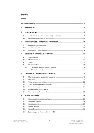ÍNDICE

                ÍNDICE........................................................................................................................................... I


                LISTA DE TABELAS ................................................................................................................... III


                1      INTRODUÇÃO.......................................................................................................................1


                2      PERCENTAGENS..................................................................................................................2

                    2.1         ACRÉSCIMOS E ABATIMENTOS SOBRE PREÇOS INICIAIS E FINAIS .................................................2
                    2.2         ACRÉSCIMOS E ABATIMENTOS SUCESSIVOS ...........................................................................6

                3      FUNDAMENTOS DA MATEMÁTICA FINANCEIRA .............................................................10

                    3.1         O PRINCÍPIO DA EQUIVALÊNCIA .........................................................................................10
                    3.2         AS TAXAS DE JUROS .......................................................................................................11
                    3.3         DIAGRAMA DE FLUXOS DE CAIXA .......................................................................................12

                4      O REGIME DE CAPITALIZAÇÃO SIMPLES........................................................................13

                    4.1         JUROS SIMPLES .............................................................................................................13
                    4.2         MONTANTE SIMPLES .......................................................................................................14
                    4.3         TAXAS ..........................................................................................................................15
                    4.4         DESCONTOS SIMPLES .....................................................................................................15
                        4.4.1        Cálculo do Desconto Simples Comercial.................................................................16
                        4.4.2        Cálculo do Valor Atual Comercial............................................................................17

                5      O REGIME DE CAPITALIZAÇÃO COMPOSTA...................................................................19

                    5.1         MONTANTE E JUROS DE UM ÚNICO PAGAMENTO ...................................................................19
                    5.2         DESCONTO ...................................................................................................................20
                    5.3         TAXAS DE JUROS COMPOSTOS ..........................................................................................20
                    5.4         TAXAS PROPORCIONAIS E EQUIVALENTES ............................................................................20
                    5.5         TAXAS NOMINAIS E EFETIVAS.............................................................................................21
                    5.6         REGIME DE CAPITALIZAÇÃO MISTA.....................................................................................22
                    5.7         EQUIVALÊNCIA DE FLUXOS DE CAIXA ..................................................................................23

                6      SÉRIES UNIFORMES..........................................................................................................26

                    6.1         CLASSIFICAÇÃO, ELEMENTOS E CÁLCULOS ..........................................................................26
                    6.2         SÉRIES ANTECIPADAS .....................................................................................................26
                    6.3         SÉRIES IMEDIATAS ..........................................................................................................28
                    6.4         SÉRIES DIFERIDAS ..........................................................................................................29
                    6.5         SÉRIES GRADIENTES ......................................................................................................30

                    6.6         DECOMPOSIÇÃO DE FLUXOS DE CAIXA                         32



Rua Luiz Leduc, 210 s. 03                                                       i                                                Fone /fax: 41 – 339 – 6270
82100 – 010     Curitiba – PR                                                                                                    E-mail: jcandido@fesppr.br
                                                                                                                              http://www.fesppr.br/~candido
 