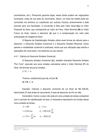 16




promissórias, etc.). Possuindo garantia legal, esses títulos podem ser negociados
livremente, antes de sua data de vencimento. Assim, um título de crédito pode ser
convertido em dinheiro ou substituído por outro(s) título(s) anteriormente à data
prevista para sua liquidação. A conversão é feita pelo Valor Atual (An) ou Valor
Presente do título, que corresponde ao Valor de Face, Valor Nominal (N) ou Valor
Futuro do título, menos o desconto (d) que é a compensação em valor pela
antecipação do resgate do título.
                O Regime de Capitalização Simples utiliza duas formas de cálculo para o
desconto: o Desconto Simples Comercial e o Desconto Simples Racional. Como
apenas a modalidade comercial é praticada, ainda que sua utilização seja restrita a
operações de curto prazo, nos ateremos ao seu estudo.

4.4.1 Cálculo do Desconto Simples Comercial

                O Desconto Simples Comercial (dc), também chamado Desconto Simples
"Por Fora", equivale aos juros simples calculados sobre o Valor Nominal (F) do
título. Da fórmula dos juros simples:
                j=C.i.n


                Tiramos, substituindo j por dc e C por N,
                dc = N . i . n


                Exemplo: Calcular o desconto comercial de um título de R$ 500,00,
descontado 27 dias antes do vencimento, à taxa de desconto de 5% ao mês.
                Comentário: Como o prazo não está em uma unidade de tempo compatível
com o período de capitalização da taxa, é necessário expressá-lo em função dessa
nova unidade de tempo.
                 N = 500                dc = N .i.n
                                                           27
                i = 0, 05a.me.           dc = 500.0, 05.
                                                           30
                                27
                 n = 27 d =        me    d c = R$22, 50
                                30




Rua Luiz Leduc, 210 s. 03                                               Fone /fax: 41 – 339 – 6270
82100 – 010     Curitiba – PR                                           E-mail: jcandido@fesppr.br
                                                                     http://www.fesppr.br/~candido
 