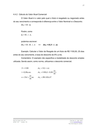 17




4.4.2 Cálculo do Valor Atual Comercial

                O Valor Atual é o valor pelo qual o título é resgatado ou negociado antes
do seu vencimento e corresponde à diferença entre o Valor Nominal e o Desconto:
                Anc = N - dc


                Porém, como
                dc = N . i . n,


                podemos escrever:
                Anc = N - N . i . n     =>      Anc = N (1 - i . n)


                Exemplo: Calcular o Valor de Resgate de um título de R$ 1100,00, 25 dias
antes do seu vencimento, à taxa de desconto de 8% a.me.
                Comentário: O exemplo não especifica a modalidade de desconto simples
utilizada. Sendo assim, como norma, utilizamos o desconto comercial.


                 N = 1100               Anc = N (1 − i.n)
                                                                 25
                i = 0, 08a.me.          Anc = 1100.(1 − 0, 08.      )
                                                                 30
                                25
                 n = 25d =         me   Anc = R$1.026, 67
                                30




Rua Luiz Leduc, 210 s. 03                                                  Fone /fax: 41 – 339 – 6270
82100 – 010     Curitiba – PR                                              E-mail: jcandido@fesppr.br
                                                                        http://www.fesppr.br/~candido
 