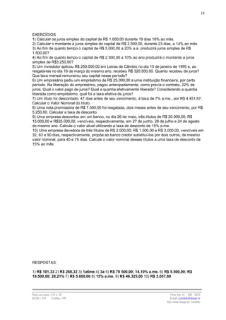 18




EXERCÍCIOS
1) Calcular os juros simples do capital de R$ 1.000,00 durante 19 dias 16% ao mês.
2) Calcular o montante a juros simples do capital de R$ 2.500,00, durante 23 dias, a 14% ao mês.
3) Ao fim de quanto tempo o capital de R$ 5.000,00 a 20% a.a. produzirá juros simples de R$
1.500,00?
4) Ao fim de quanto tempo o capital de R$ 2.500,00 a 10% ao ano produzirá o montante a juros
simples de R$3.250,00?
5) Um investidor aplicou R$ 250.000,00 em Letras de Câmbio no dia 15 de janeiro de 1995 e, ao
resgatá-las no dia 16 de março do mesmo ano, recebeu R$ 320.500,00. Quanto recebeu de juros?
Que taxa mensal remunerou seu capital nesse período?
6) Um empresário pediu um empréstimo de R$ 25.000,00 a uma instituição financeira, por certo
período. Na liberação do empréstimo, pagou antecipadamente, como previa o contrato, 22% de
juros. Qual o valor pago de juros? Qual a quantia efetivamente liberada? Considerando a quantia
liberada como empréstimo, qual foi a taxa efetiva de juros?
7) Um título foi descontado, 47 dias antes de seu vencimento, à taxa de 7% a.me., por R$ 4.451,67.
Calcular o Valor Nominal do título.
8) Uma nota promissória de R$ 7.500,00 foi resgatada, dois meses antes de seu vencimento, por R$
5.250,00. Calcular a taxa de desconto.
9) Uma empresa descontou em um banco, no dia 26 de maio, três títulos de R$ 20.000,00; R$
15.000,00 e R$35.000,00, vencíveis, respectivamente, em 27 de junho, 28 de julho e 24 de agosto
do mesmo ano. Calcule o valor atual utilizando a taxa de desconto de 15% a.me.
10) Uma empresa devedora de três títulos de R$ 2.000,00; R$ 1.500,00 e R$ 3.000,00, vencíveis em
32, 63 e 90 dias, respectivamente, propõe ao banco credor substituí-los por dois outros, de mesmo
valor nominal, para 40 e 75 dias. Calcule o valor nominal desses títulos a uma taxa de desconto de
15% ao mês.




RESPOSTAS:

1) R$ 101,33 2) R$ 268,33 3) 1a6me 4) 3a 5) R$ 70 500,00; 14,10% a.me. 6) R$ 5.500,00; R$
19.500,00; 28,21% 7) R$ 5.000,00 8) 15% a.me. 9) R$ 46.325,00 10) R$ 3.057,89



Rua Luiz Leduc, 210 s. 03                                                      Fone /fax: 41 – 339 – 6270
82100 – 010     Curitiba – PR                                                  E-mail: jcandido@fesppr.br
                                                                            http://www.fesppr.br/~candido
 