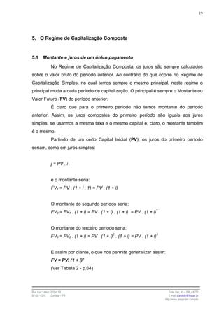 19




5. O Regime de Capitalização Composta


5.1      Montante e juros de um único pagamento

                No Regime de Capitalização Composta, os juros são sempre calculados
sobre o valor bruto do período anterior. Ao contrário do que ocorre no Regime de
Capitalização Simples, no qual temos sempre o mesmo principal, neste regime o
principal muda a cada período de capitalização. O principal é sempre o Montante ou
Valor Futuro (FV) do período anterior.
                É claro que para o primeiro período não temos montante do período
anterior. Assim, os juros compostos do primeiro período são iguais aos juros
simples, se usarmos a mesma taxa e o mesmo capital e, claro, o montante também
é o mesmo.
                Partindo de um certo Capital Inicial (PV), os juros do primeiro período
seriam, como em juros simples:


                j = PV . i


                e o montante seria:
                FV1 = PV . (1 + i . 1) = PV . (1 + i)


                O montante do segundo período seria:
                FV2 = FV1 . (1 + i) = PV . (1 + i) . (1 + i) = PV . (1 + i)2


                O montante do terceiro período seria:
                                                  2                         3
                FV3 = FV2 . (1 + i) = PV . (1 + i) . (1 + i) = PV . (1 + i)


                E assim por diante, o que nos permite generalizar assim:
                FV = PV. (1 + i)n
                (Ver Tabela 2 - p.64)




Rua Luiz Leduc, 210 s. 03                                                          Fone /fax: 41 – 339 – 6270
82100 – 010     Curitiba – PR                                                      E-mail: jcandido@fesppr.br
                                                                                http://www.fesppr.br/~candido
 