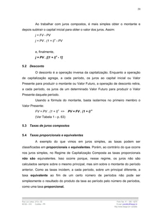 20




                Ao trabalhar com juros compostos, é mais simples obter o montante e
depois subtrair o capital inicial para obter o valor dos juros. Assim:
                j = FV - PV
                j = PV . (1 + i)n - PV


                e, finalmente,
                j = PV . [(1 + i)n - 1]

5.2      Desconto

                O desconto é a operação inversa da capitalização. Enquanto a operação
de capitalização agrega, a cada período, os juros ao capital inicial ou Valor
Presente para produzir o montante ou Valor Futuro, a operação de desconto retira,
a cada período, os juros de um determinado Valor Futuro para produzir o Valor
Presente daquele período.
                Usando a fórmula do montante, basta isolarmos no primeiro membro o
Valor Presente:
                FV = PV . (1 + I)n =>     PV = FV . (1 + i)-n
                (Ver Tabela 1 - p. 63)

5.3      Taxas de juros compostos


5.4      Taxas proporcionais e equivalentes

                A exemplo do que vimos em juros simples, as taxas podem ser
classificadas em proporcionais e equivalentes. Porém, ao contrário do que ocorre
nos juros simples, no Regime de Capitalização Composta as taxas proporcionais
não são equivalentes. Isso ocorre porque, nesse regime, os juros não são
calculados sempre sobre o mesmo principal, mas sim sobre o montante do período
anterior. Como as taxas incidem, a cada período, sobre um principal diferente, a
taxa equivalente ao fim de um certo número de períodos não pode ser
simplesmente o resultado do produto da taxa ao período pelo número de períodos,
como uma taxa proporcional.



Rua Luiz Leduc, 210 s. 03                                               Fone /fax: 41 – 339 – 6270
82100 – 010     Curitiba – PR                                           E-mail: jcandido@fesppr.br
                                                                     http://www.fesppr.br/~candido
 
