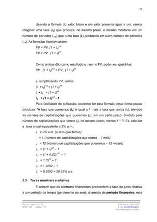 21




                Usando a fórmula do valor futuro e um valor presente igual a um, vamos
imaginar uma taxa (iq) que produza, no mesmo prazo, o mesmo montante em um
número de períodos (1/q) que outra taxa (it) produziria em outro número de períodos
(1/t). As fórmulas ficariam assim:
                FV = PV. (1 + iq)1/q
                FV = PV . (1 + it)1/t


                Como ambas dão como resultado o mesmo FV, podemos igualá-las:
                PV . (1 + iq)1/q = PV . (1 + it)1/t


                e, simplificando PV, temos:
                           1/q                1/t
                (1 + iq)         = (1 + it)
                1 + iq = (1 + it)q/t
                iq = (1 + it)q/t - 1
                Para facilidade de aplicação, podemos ler esta fórmula desta forma pouco
ortodoxa: "A taxa que queremos (iq) é igual a 1 mais a taxa que temos (it), elevado
ao número de capitalizações que queremos (q), em um certo prazo, dividido pelo
número de capitalizações que temos (t), no mesmo prazo, menos 1." P. Ex. calcular
a taxa anual equivalente a 2% a.m..
                it = 2% a.m. (a taxa que temos)
                t   = 1 (número de capitalizações que temos – 1 mês)
                q    = 12 (número de capitalizações que queremos – 12 meses)
                iq = (1 + it)q/t – 1
                iq = (1 + 0,02)12/1 – 1
                iq = 1,0212 – 1
                iq = 1,2682 – 1
                iq = 0,2682 = 26,82% a.a.

5.5      Taxas nominais e efetivas

                É comum que os contratos financeiros apresentem a taxa de juros relativa
a um período de tempo (geralmente ao ano), chamado de período financeiro, mas


Rua Luiz Leduc, 210 s. 03                                                 Fone /fax: 41 – 339 – 6270
82100 – 010     Curitiba – PR                                             E-mail: jcandido@fesppr.br
                                                                       http://www.fesppr.br/~candido
 