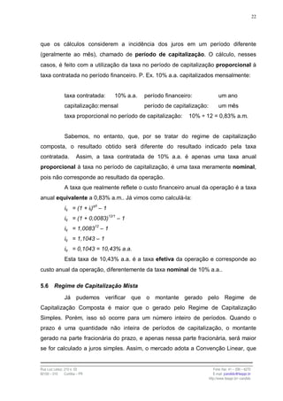 22




que os cálculos considerem a incidência dos juros em um período diferente
(geralmente ao mês), chamado de período de capitalização. O cálculo, nesses
casos, é feito com a utilização da taxa no período de capitalização proporcional à
taxa contratada no período financeiro. P. Ex. 10% a.a. capitalizados mensalmente:


                taxa contratada:       10% a.a.   período financeiro:               um ano
                capitalização: mensal             período de capitalização:         um mês
                taxa proporcional no período de capitalização:     10% ÷ 12 = 0,83% a.m.


                Sabemos, no entanto, que, por se tratar do regime de capitalização
composta, o resultado obtido será diferente do resultado indicado pela taxa
contratada.             Assim, a taxa contratada de 10% a.a. é apenas uma taxa anual
proporcional à taxa no período de capitalização, é uma taxa meramente nominal,
pois não corresponde ao resultado da operação.
                A taxa que realmente reflete o custo financeiro anual da operação é a taxa
anual equivalente a 0,83% a.m.. Já vimos como calculá-la:
                iq = (1 + it)q/t – 1
                iq = (1 + 0,0083)12/1 – 1
                iq = 1,008312 – 1
                iq = 1,1043 – 1
                iq = 0,1043 = 10,43% a.a.
                Esta taxa de 10,43% a.a. é a taxa efetiva da operação e corresponde ao
custo anual da operação, diferentemente da taxa nominal de 10% a.a..

5.6      Regime de Capitalização Mista

                Já      pudemos    verificar que o montante gerado pelo Regime de
Capitalização Composta é maior que o gerado pelo Regime de Capitalização
Simples. Porém, isso só ocorre para um número inteiro de períodos. Quando o
prazo é uma quantidade não inteira de períodos de capitalização, o montante
gerado na parte fracionária do prazo, e apenas nessa parte fracionária, será maior
se for calculado a juros simples. Assim, o mercado adota a Convenção Linear, que


Rua Luiz Leduc, 210 s. 03                                                        Fone /fax: 41 – 339 – 6270
82100 – 010     Curitiba – PR                                                    E-mail: jcandido@fesppr.br
                                                                              http://www.fesppr.br/~candido
 