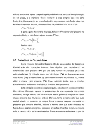 23




calcula o montante a juros compostos pela parte inteira de períodos de capitalização
de um prazo, e o montante desse resultado a juros simples pela sua parte
fracionária. Considerando um prazo fracionário, representado pela fração mista np/q,
teríamos como valor futuro a juros compostos da parte inteira do prazo, FVn,:
                 FVn = PV .(1 + i )n
                E para a parte fracionária do prazo, tomando FVn como valor presente no
segundo cálculo, o valor futuro a juros simples, FVnp/q,:
                                          p
                 FVn p q = FVn. 1 + i.
                                          q

                Porém, como:
                 FVn = PV .(1 + i )n ,

                                                    p
                 FVn p q = FV .(1 + i) n . 1 + i.
                                                    q

5.7      Equivalência de Fluxos de Caixa

                Como vimos no item sobre Desconto (2.3.2), as operações de Desconto e
Capitalização são operações inversas. Isso significa que, capitalizando um
determinado valor presente (PV) por um certo número de períodos (n) a uma
determinada taxa (i), obtendo, assim, um valor futuro (FV), se descontarmos esse
valor futuro (FV) à mesma taxa (i), pelo mesmo número de períodos (n), iremos
obter o mesmo valor presente (PV). Esse raciocínio ilustra bem o princípio
fundamental da matemática financeira: o Princípio da Equivalência.
                Este princípio nos diz que capitais iguais, situados em épocas diferentes,
têm valores diferentes, mesmo no pressuposto de uma economia com moeda
constante, ou seja, mesmo com inflação nula. Assim, podemos imaginar um capital
situado em uma data futura que, embora diferente, tenha o mesmo valor que outro
capital situado no presente; da mesma forma podemos imaginar um capital no
presente que, embora diferente, possua o mesmo valor que outro colocado no
futuro. Esses capitais diferentes, colocados em datas diferentes, teriam, na mesma
data, o mesmo valor, seriam equivalentes. O mecanismo que estabelece o grau de




Rua Luiz Leduc, 210 s. 03                                                 Fone /fax: 41 – 339 – 6270
82100 – 010     Curitiba – PR                                             E-mail: jcandido@fesppr.br
                                                                       http://www.fesppr.br/~candido
 