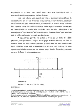24




equivalência e, portanto, que capital situado em uma determinada data é
equivalente a outro em outra data é a taxa de juros.
                Isso é de extrema valia quando se trata de comparar valores (fluxos de
caixa) situados em épocas diferentes, pois podemos, indiferentemente, capitalizar
um ou mais fluxos para uma data futura, ou descontar um ou mais fluxos para uma
data presente. Como só podemos comparar, operar algebricamente ou trocar fluxos
de caixa situados na mesma data, utilizamos os recursos da capitalização e do
desconto para "movimentá-los" ao longo do tempo, "atualizando-os" para a mesma
data e, então, realizando a operação que desejamos.
                A equivalência permite, na prática, a troca de um título de crédito
(duplicata, nota promissória, etc.) ou de um grupo de títulos situados em uma, ou
diversas datas, por outro título ou por outro grupo situados em outra ou em outras
datas diferentes. Para isso, é necessário que, em uma data qualquer, os seus
valores equivalentes (presentes ou futuros) sejam iguais. Tomando o seguinte
conjunto de fluxos de caixa equivalentes:


                                            PV4
                                                  FV3
                                                  FV2



      0           1             2   3   4     5          6   7     8       9          10



                                                  1000

                                                  FV4
                                            PV5

                Temos que:
                PV4 + FV3 + FV2 = 1000 + FV4 + PV5
EXERCÍCIOS

1) Calcular a taxa efetiva anual correspondente a 180% ao ano, capitalizados mensalmente.
2) Qual o tempo necessário para que R$ 2.500,00 produzam o montante de R$ 5.190,40, à taxa de
24% a.a. com capitalizações trimestrais?
3) No fim de quanto tempo os capitais de R$ 5.000,00, a 20% a.a. capitalizados trimestralmente e de
R$ 15.000,00 u.m., a 10% a.a. capitalizados semestralmente produzirão juros iguais?



Rua Luiz Leduc, 210 s. 03                                                         Fone /fax: 41 – 339 – 6270
82100 – 010     Curitiba – PR                                                     E-mail: jcandido@fesppr.br
                                                                               http://www.fesppr.br/~candido
 