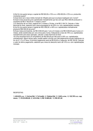 25




4) No fim de quanto tempo o capital de R$ 500,00 a 10% a.a. e R$ 400,00 a 12% a.a. produzirão
montantes iguais?
5) Qual deve ser a taxa média mensal de inflação para que os preços dupliquem em 3 anos?
6) Qual a taxa anual de juros capitalizada mensalmente que faz com que R$ 2.500,00 produzam o
montante de R$ 5.190,40 em 7 meses e meio?
7) O desconto de um título, pagável em 3 meses e 18 dias, é de R$ 2.164,74. Calcular o Valor
Nominal do título, sabendo que a taxa empregada foi de 30% a.a. com capitalizações mensais.
8) Ao fim de quanto tempo o capital de R$ 5.000,00, a 40% a.a. capitalizados mensalmente
produzirá R$4.500,00 de juros?
9) Duas notas promissórias, de R$ 5.000,00 para 1 ano e 6 meses e de R$ 8.000,00 para 2 anos e 3
meses, serão substituídas por uma única para 3 anos. Estipulando a taxa de 18% a.a. capitalizados
mensalmente para essa operação, calcular o Valor Nominal do título.
10) Uma empresa toma um empréstimo de R$ 200,00 por três anos a 20% a.a. capitalizados
mensalmente. Algum tempo após, propõe saldar a dívida com três pagamentos anuais realizáveis no
fim do 2º, 3º e 4º anos. O primeiro pagamento será de R$ 50,00 e o segundo, de R$ 100,00. Calcular
o valor do último pagamento, sabendo que a taxa do desconto real é de 12% a.a. com capitalizações
mensais.




RESPOSTAS:

1) 435,03% a.a.; 2) 3a1me19d; 3) 7a1me8d; 4) 12a4me19d; 5) 1,94% a.me.; 6) 122,76% a.a. cap.
mens.; 7) R$ 25.450,49; 8) 1a7m18d; 9) R$ 15.683,82; 10) R$ 251,54




Rua Luiz Leduc, 210 s. 03                                                      Fone /fax: 41 – 339 – 6270
82100 – 010     Curitiba – PR                                                  E-mail: jcandido@fesppr.br
                                                                            http://www.fesppr.br/~candido
 