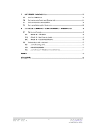 7      SISTEMAS DE FINANCIAMENTO.......................................................................................33

                    7.1         SISTEMA DO MONTANTE ..................................................................................................34
                    7.2         SISTEMA DO JURO ANTECIPADO (DESCONTOS) ...................................................................34
                    7.3         SISTEMA FRANCÊS OU SISTEMA PRICE ...............................................................................35
                    7.4         SISTEMA DE AMORTIZAÇÕES CONSTANTES .........................................................................36

                8      ANÁLISE DE ALTERNATIVAS DE FINANCIAMENTO E INVESTIMENTO ..........................39

                    8.1         MÉTODOS DE ANÁLISE ....................................................................................................40
                        8.1.1        Método do Custo Anual .........................................................................................40
                        8.1.2        Método do Valor Presente Líquido .........................................................................45
                        8.1.3        Método da Taxa Interna de Retorno.......................................................................50
                    8.2         CLASSIFICAÇÃO DE ALTERNATIVAS ....................................................................................53
                        8.2.1        Alternativas Singulares...........................................................................................53
                        8.2.2        Alternativas Múltiplas .............................................................................................53
                        8.2.3        Alternativas com Vidas Econômicas Diferentes ......................................................54

                ANEXOS......................................................................................................................................55


                BIBLIOGRAFIA ...........................................................................................................................62




Rua Luiz Leduc, 210 s. 03                                                    ii                                               Fone /fax: 41 – 339 – 6270
82100 – 010     Curitiba – PR                                                                                                 E-mail: jcandido@fesppr.br
                                                                                                                           http://www.fesppr.br/~candido
 