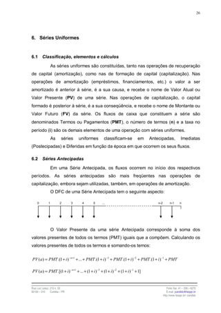 26




6. Séries Uniformes


6.1      Classificação, elementos e cálculos

                  As séries uniformes são constituídas, tanto nas operações de recuperação
de capital (amortização), como nas de formação de capital (capitalização). Nas
operações de amortização (empréstimos, financiamentos, etc.) o valor a ser
amortizado é anterior à série, é a sua causa, e recebe o nome de Valor Atual ou
Valor Presente (PV) de uma série. Nas operações de capitalização, o capital
formado é posterior à série, é a sua conseqüência, e recebe o nome de Montante ou
Valor Futuro (FV) da série. Os fluxos de caixa que constituem a série são
denominados Termos ou Pagamentos (PMT), o número de termos (n) e a taxa no
período (i) são os demais elementos de uma operação com séries uniformes.
                  As     séries     uniformes      classificam-se         em    Antecipadas,             Imediatas
(Postecipadas) e Diferidas em função da época em que ocorrem os seus fluxos.

6.2      Séries Antecipadas

                  Em uma Série Antecipada, os fluxos ocorrem no início dos respectivos
períodos. As séries antecipadas são mais freqüentes nas operações de
capitalização, embora sejam utilizadas, também, em operações de amortização.
                  O DFC de uma Série Antecipada tem o seguinte aspecto:

     0        1         2       3    4     5     ...                                n-2        n-1      n




                  O Valor Presente da uma série Antecipada corresponde à soma dos
valores presentes de todos os termos (PMT) iguais que a compõem. Calculando os
valores presentes de todos os termos e somando-os temos:


PV (a) = PMT .(1 + i )− n+1 + ... + PMT .(1 + i) −3 + PMT .(1 + i )−2 + PMT .(1 + i )−1 + PMT

PV (a) = PMT .[(1 + i)− n+1 + ... + (1 + i )−3 + (1 + i) −2 + (1 + i )−1 + 1]


Rua Luiz Leduc, 210 s. 03                                                                    Fone /fax: 41 – 339 – 6270
82100 – 010     Curitiba – PR                                                                E-mail: jcandido@fesppr.br
                                                                                          http://www.fesppr.br/~candido
 