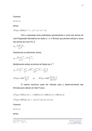 27




Fazendo:

(1 + i ) = u ,

temos:

PV (a) = PMT .(u − n+1 + ... + u −3 + u −2 + u −1 + 1)

                Com a expressão entre parênteses representando a soma dos termos de
uma Progressão Geométrica de razão q = u. A fórmula que permite calcular a soma
dos termos de uma P.G. é:
        an .q − a1
Sn =               ;
          q −1

Substituindo os elementos, temos:

        1.u − u − n+1 u − u − n+1
Sn =                 =            ;
           u −1           i

Multiplicando ambos os termos da fração por un-1:

        u − u − n+1 u n−1 u.u n −1 − u − n+1.u n −1 u n − 1
Sn =               . n−1 =                         = n−1
            i       u              i.u n −1         i.u

                        un −1                                  (1 + i )n − 1
PV (a) = PMT .                    ou       PV (a) = PMT .
                        i.u n−1                                i.(1 + i )n −1

                O mesmo raciocínio pode ser utilizado para o desenvolvimento das
fórmulas para cálculo do Valor Futuro:


FV (a) = PMT .(1 + i )n + ... + PMT .(1 + i)3 + PMT .(1 + i )2 + PMT .(1 + i )1

FV (a) = PMT .[(1 + i) n + ... + (1 + i )3 + (1 + i )2 + (1 + i )1 ]

Fazendo:

(1 + i ) = u ,

temos:


Rua Luiz Leduc, 210 s. 03                                                            Fone /fax: 41 – 339 – 6270
82100 – 010     Curitiba – PR                                                        E-mail: jcandido@fesppr.br
                                                                                  http://www.fesppr.br/~candido
 