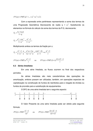28




FV (a) = PMT .(u n + ... + u 3 + u 2 + u1 )

                Com a expressão entre parênteses representando a soma dos termos de
uma Progressão Geométrica Decrescente de razão q = u-1. Substituindo os
elementos na fórmula do cálculo da soma dos termos da P.G. decrescente:
        a1 − an .q
Sn =
          1− q

        u n − u.u −1 u n − 1
Sn =                =          ;
          1 − u −1    1 − u −1

Multiplicando ambos os termos da fração por u:

        u n − 1 u u n .u − 1.u u.(u n − 1)      un −1
Sn =            . =             =          = u.
        1 − u −1 u 1.u − u −1.u   u −1            i

                           u n −1                                          (1 + i) n − 1
FV (a) = PMT .u.                        ou       FV (a) = PMT .(1 + i ).
                              i                                                  i

6.3      Séries Imediatas

                Em uma série Imediata, os fluxos ocorrem no final dos respectivos
períodos.
                As séries Imediatas são mais características das operações de
amortização, embora possam ser utilizadas, também, em operações especiais de
capitalização na constituição de fundos de reembolso para o resgate de dívidas ou
fundos de provisão para a substituição de equipamentos.
                O DFC de uma série Imediata tem o seguinte aspecto:
   0        1         2         3   4        5       6 ...                                    n-1        n




                O Valor Presente da uma série Imediata pode ser obtido pela seguinte
fórmula:
                       un −1                                  (1 + i )n − 1
PV (i ) = PMT .                     ou       PV (i) = PMT .
                        i.u n                                  i.(1 + i )n


Rua Luiz Leduc, 210 s. 03                                                                     Fone /fax: 41 – 339 – 6270
82100 – 010     Curitiba – PR                                                                 E-mail: jcandido@fesppr.br
                                                                                           http://www.fesppr.br/~candido
 