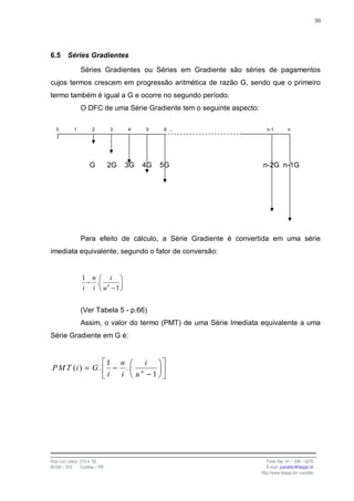 30




6.5      Séries Gradientes

                Séries Gradientes ou Séries em Gradiente são séries de pagamentos
cujos termos crescem em progressão aritmética de razão G, sendo que o primeiro
termo também é igual a G e ocorre no segundo período.
                O DFC de uma Série Gradiente tem o seguinte aspecto:

   0        1         2         3    4    5    6 ...                      n-1        n




                     G          2G   3G   4G   5G                       n-2G n-1G




                Para efeito de cálculo, a Série Gradiente é convertida em uma série
imediata equivalente, segundo o fator de conversão:


                 1 n    i
                  − . n
                 i i u −1


                (Ver Tabela 5 - p.66)
                Assim, o valor do termo (PMT) de uma Série Imediata equivalente a uma
Série Gradiente em G é:


                                1 n    i
P M T (i ) = G .                 − . n
                                i i u −1




Rua Luiz Leduc, 210 s. 03                                                 Fone /fax: 41 – 339 – 6270
82100 – 010     Curitiba – PR                                             E-mail: jcandido@fesppr.br
                                                                       http://www.fesppr.br/~candido
 