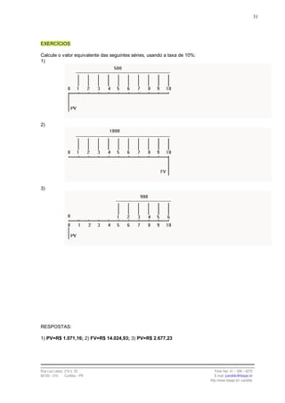 31




EXERCÍCIOS

Calcule o valor equivalente das seguintes séries, usando a taxa de 10%:
1)




2)




3)




RESPOSTAS:

1) PV=R$ 1.071,16; 2) FV=R$ 14.024,93; 3) PV=R$ 2.677,23




Rua Luiz Leduc, 210 s. 03                                                    Fone /fax: 41 – 339 – 6270
82100 – 010     Curitiba – PR                                                E-mail: jcandido@fesppr.br
                                                                          http://www.fesppr.br/~candido
 