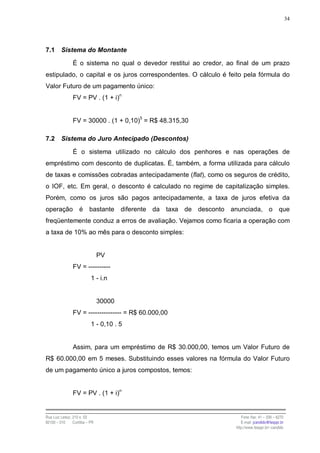 34




7.1      Sistema do Montante

                É o sistema no qual o devedor restitui ao credor, ao final de um prazo
estipulado, o capital e os juros correspondentes. O cálculo é feito pela fórmula do
Valor Futuro de um pagamento único:
                FV = PV . (1 + i)n


                FV = 30000 . (1 + 0,10)5 = R$ 48.315,30

7.2      Sistema do Juro Antecipado (Descontos)

                É o sistema utilizado no cálculo dos penhores e nas operações de
empréstimo com desconto de duplicatas. É, também, a forma utilizada para cálculo
de taxas e comissões cobradas antecipadamente (flat), como os seguros de crédito,
o IOF, etc. Em geral, o desconto é calculado no regime de capitalização simples.
Porém, como os juros são pagos antecipadamente, a taxa de juros efetiva da
operação            é     bastante      diferente da taxa de desconto anunciada, o que
freqüentemente conduz a erros de avaliação. Vejamos como ficaria a operação com
a taxa de 10% ao mês para o desconto simples:


                                PV
                FV = ----------
                           1 - i.n


                                30000
                FV = --------------- = R$ 60.000,00
                           1 - 0,10 . 5


                Assim, para um empréstimo de R$ 30.000,00, temos um Valor Futuro de
R$ 60.000,00 em 5 meses. Substituindo esses valores na fórmula do Valor Futuro
de um pagamento único a juros compostos, temos:


                FV = PV . (1 + i)n


Rua Luiz Leduc, 210 s. 03                                                 Fone /fax: 41 – 339 – 6270
82100 – 010     Curitiba – PR                                             E-mail: jcandido@fesppr.br
                                                                       http://www.fesppr.br/~candido
 