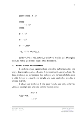 35




                60000 = 30000 . (1 + i)5


                 60000
                --------- = (1 + i)5
                 30000


                2 = (1 + i)5


                1 + i = 21/5


                1 + i = 1,1487


                i = 0,1487 => 14,87% a.m.


                Sendo 14,87% ao mês, portanto, a taxa efetiva de juros. Essa diferença se
acentua à medida que cresce o prazo e a taxa de desconto.

7.3      Sistema Francês ou Sistema Price

                É o sistema em que o pagamento do empréstimo ou financiamento é feito
através de prestações iguais, a intervalos de tempo constantes, geralmente ao mês.
Essas prestações são compostas de duas partes: os juros mensais calculados sobre
o saldo devedor e o restante que compõe uma quota destinada a amortizar o
principal da dívida.
                O cálculo das prestações é feito pelas fórmulas das séries uniformes.
Utilizando o exemplo para uma série uniforme imediata, temos:


                                   (1+i)n - 1
                PV(i) = PMT . -------------
                                       i . (1+i)n




Rua Luiz Leduc, 210 s. 03                                                 Fone /fax: 41 – 339 – 6270
82100 – 010     Curitiba – PR                                             E-mail: jcandido@fesppr.br
                                                                       http://www.fesppr.br/~candido
 