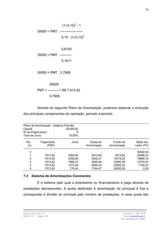 36




                                         (1+0,10)5 - 1
                30000 = PMT . --------------------
                                         0,10 . (1+0,10)5


                                         0,6105
                30000 = PMT . ----------
                                         0,1611


                30000 = PMT . 3,7908


                                30000
                PMT = --------- = R$ 7.913,92
                                3,7908


                Através do seguinte Plano de Amortização, podemos observar a evolução
dos principais componentes da operação, período a período.


Plano de Amortização - Sistema Francês
Capital                :        30.000,00
Nº de Pagamentos       :                5
Taxa de Juros          :          10,00%

   Per.             Pagamento                   Juros         Quota de      Fundo de               Saldo De-
    (n)                 (PMT)                               Amortização   Amortização             vedor (PV)

       0                       -                   -                 -             -                 30000,00
       1                 7913,92             3000,00           4913,92       4913,92                 25086,07
       2                 7913,92             2508,60           5405,31      10319,24                 19680,75
       3                 7913,92             1968,07           5945,84      16265,08                 13734,91
       4                 7913,92             1373,49           6540,43      22805,52                  7194,47
       5                 7913,92              719,44           7194,47      30000,00                     0,00

7.4        Sistema de Amortizações Constantes

                É o sistema pelo qual o empréstimo ou financiamento é pago através de
prestações decrescentes. A quota destinada à amortização do principal é fixa e
corresponde à divisão do principal pelo número de prestações. A essa quota são




Rua Luiz Leduc, 210 s. 03                                                            Fone /fax: 41 – 339 – 6270
82100 – 010     Curitiba – PR                                                        E-mail: jcandido@fesppr.br
                                                                                  http://www.fesppr.br/~candido
 