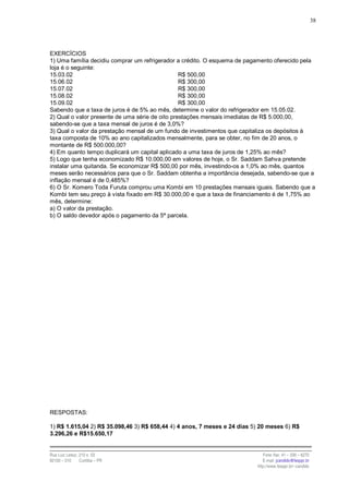 38




EXERCÍCIOS
1) Uma família decidiu comprar um refrigerador a crédito. O esquema de pagamento oferecido pela
loja é o seguinte:
15.03.02                                         R$ 500,00
15.06.02                                         R$ 300,00
15.07.02                                         R$ 300,00
15.08.02                                         R$ 300,00
15.09.02                                         R$ 300,00
Sabendo que a taxa de juros é de 5% ao mês, determine o valor do refrigerador em 15.05.02.
2) Qual o valor presente de uma série de oito prestações mensais imediatas de R$ 5.000,00,
sabendo-se que a taxa mensal de juros é de 3,0%?
3) Qual o valor da prestação mensal de um fundo de investimentos que capitaliza os depósitos à
taxa composta de 10% ao ano capitalizados mensalmente, para se obter, no fim de 20 anos, o
montante de R$ 500.000,00?
4) Em quanto tempo duplicará um capital aplicado a uma taxa de juros de 1,25% ao mês?
5) Logo que tenha economizado R$ 10.000,00 em valores de hoje, o Sr. Saddam Sahva pretende
instalar uma quitanda. Se economizar R$ 500,00 por mês, investindo-os a 1,0% ao mês, quantos
meses serão necessários para que o Sr. Saddam obtenha a importância desejada, sabendo-se que a
inflação mensal é de 0,485%?
6) O Sr. Komero Toda Furuta comprou uma Kombi em 10 prestações mensais iguais. Sabendo que a
Kombi tem seu preço à vista fixado em R$ 30.000,00 e que a taxa de financiamento é de 1,75% ao
mês, determine:
a) O valor da prestação.
b) O saldo devedor após o pagamento da 5ª parcela.




RESPOSTAS:

1) R$ 1.615,04 2) R$ 35.098,46 3) R$ 658,44 4) 4 anos, 7 meses e 24 dias 5) 20 meses 6) R$
3.296,26 e R$15.650,17


Rua Luiz Leduc, 210 s. 03                                                    Fone /fax: 41 – 339 – 6270
82100 – 010     Curitiba – PR                                                E-mail: jcandido@fesppr.br
                                                                          http://www.fesppr.br/~candido
 